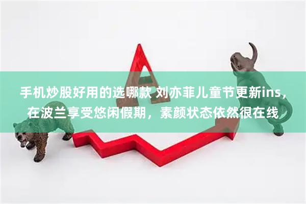 手机炒股好用的选哪款 刘亦菲儿童节更新ins，在波兰享受悠闲假期，素颜状态依然很在线