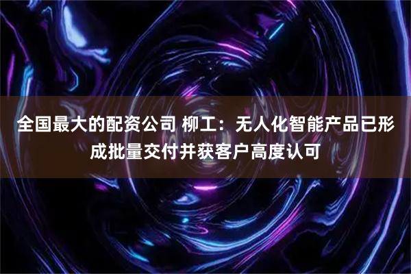 全国最大的配资公司 柳工：无人化智能产品已形成批量交付并获客户高度认可