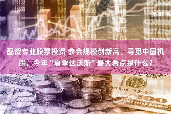 配资专业股票投资 参会规模创新高、寻觅中国机遇，今年“夏季达沃斯”最大看点是什么？