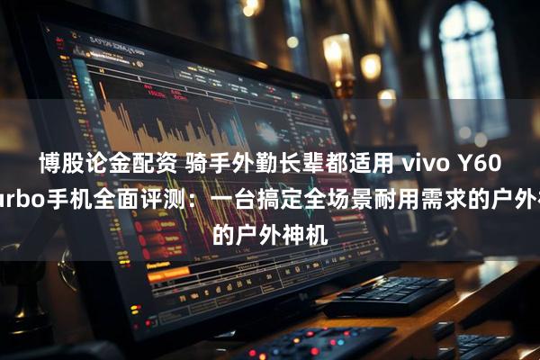 博股论金配资 骑手外勤长辈都适用 vivo Y600 Turbo手机全面评测:一台搞定全场景耐用需求的户外神机