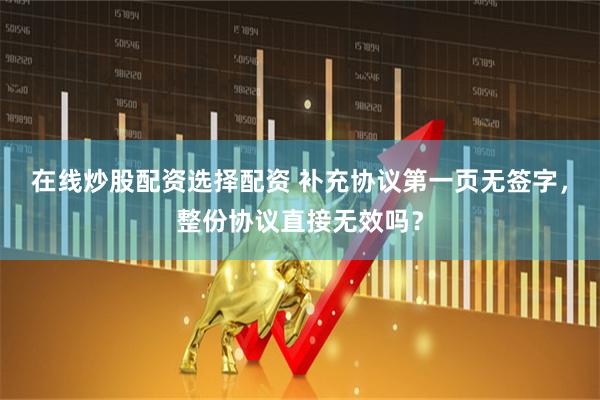 在线炒股配资选择配资 补充协议第一页无签字，整份协议直接无效吗？