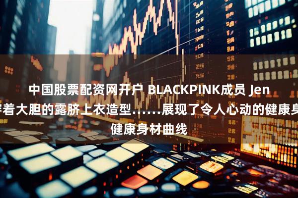 中国股票配资网开户 BLACKPINK成员 Jennie，穿着大胆的露脐上衣造型……展现了令人心动的健康身材曲线