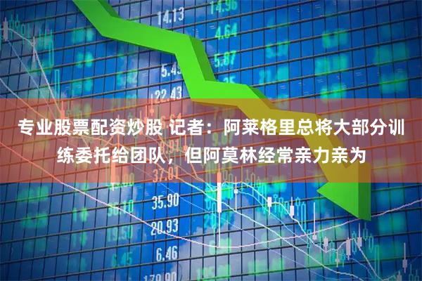 专业股票配资炒股 记者：阿莱格里总将大部分训练委托给团队，但阿莫林经常亲力亲为