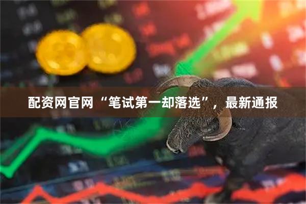 配资网官网 “笔试第一却落选”，最新通报